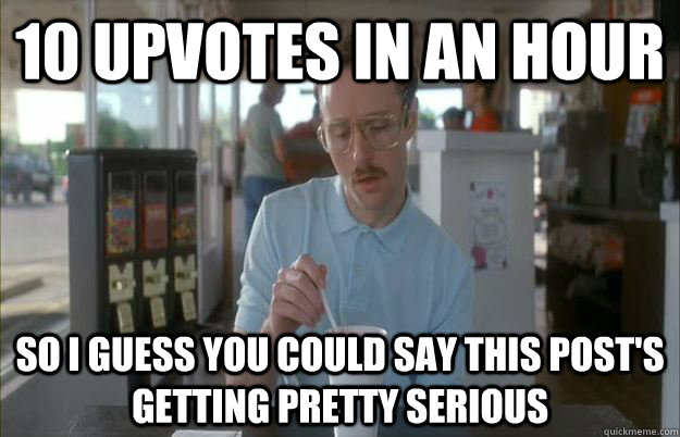 10 upvotes in an hour So i guess you could say this post's getting pretty serious - 10 upvotes in an hour So i guess you could say this post's getting pretty serious  Gettin Pretty Serious