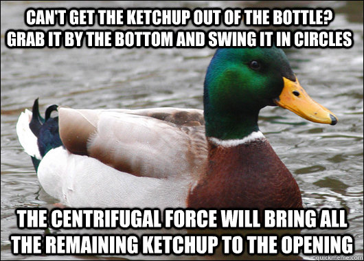 can't get the ketchup out of the bottle?      grab it by the bottom and swing it in circles the centrifugal force will bring all the remaining ketchup to the opening  Actual Advice Mallard