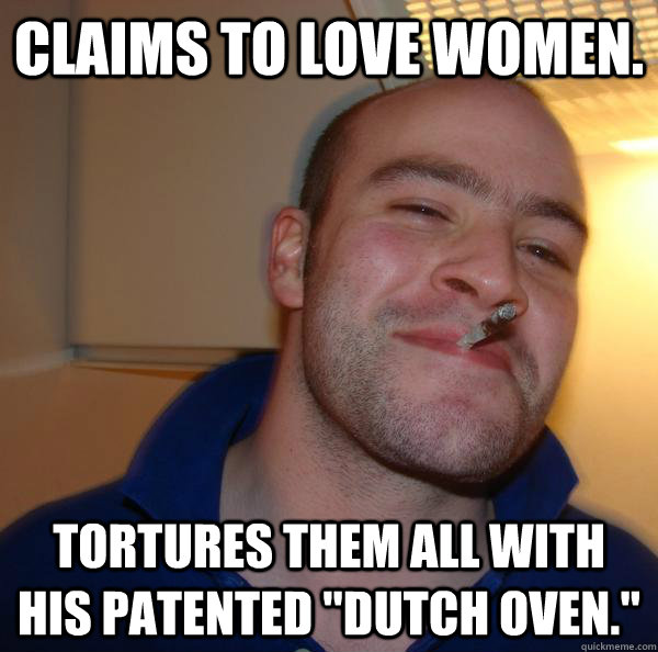 Claims to love women. Tortures them all with his patented 