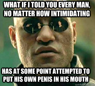 what if i told you every man, no matter how intimidating has at some point attempted to put his own penis in his mouth - what if i told you every man, no matter how intimidating has at some point attempted to put his own penis in his mouth  Matrix Morpheus