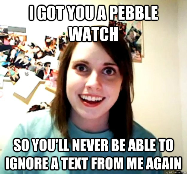 I got you a pebble watch So you'll never be able to ignore a text from me again  Overly Attached Girlfriend
