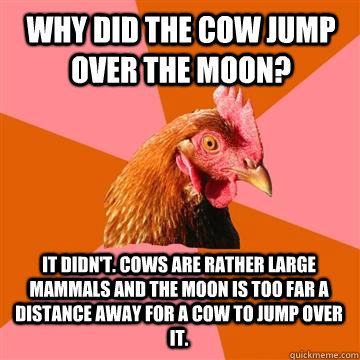 Why did the cow jump over the moon? It didn't. Cows are rather large mammals and the moon is too far a distance away for a cow to jump over it. - Why did the cow jump over the moon? It didn't. Cows are rather large mammals and the moon is too far a distance away for a cow to jump over it.  Anti-Joke Chicken