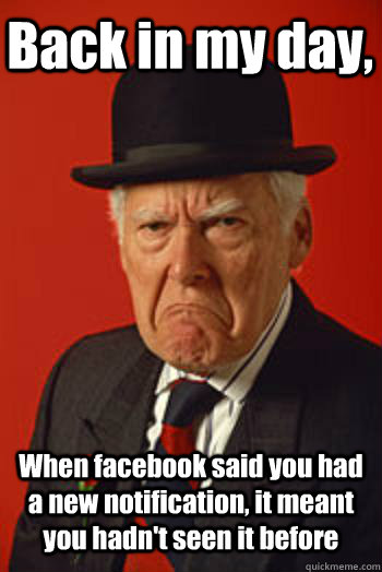 Back in my day, When facebook said you had a new notification, it meant you hadn't seen it before  Pissed old guy