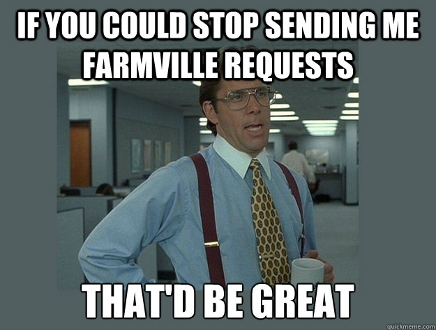If you could stop sending me farmville requests That'd be great  Office Space Lumbergh