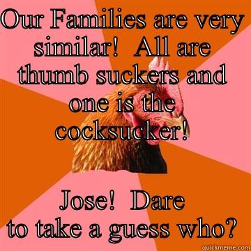 OUR FAMILIES ARE VERY SIMILAR!  ALL ARE THUMB SUCKERS AND ONE IS THE COCKSUCKER! JOSE!  DARE TO TAKE A GUESS WHO? Anti-Joke Chicken