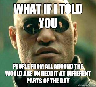 What if I told you People from all around the world are on reddit at different parts of the day  What if I told you