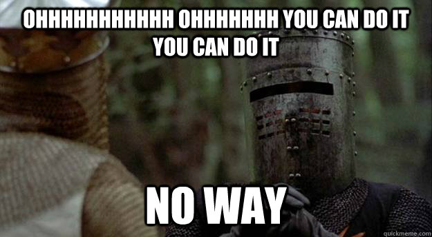 ohhhhhhhhhhh ohhhhhhh you can do it you can do it no way  Black Knight