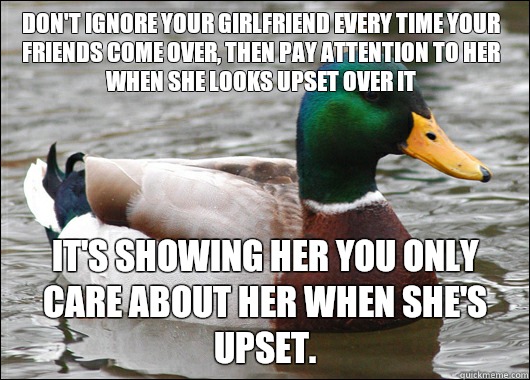 Don't ignore your girlfriend every time your friends come over, then pay attention to her when she looks upset over it It's showing her you only care about her when she's upset. - Don't ignore your girlfriend every time your friends come over, then pay attention to her when she looks upset over it It's showing her you only care about her when she's upset.  Actual Advice Mallard