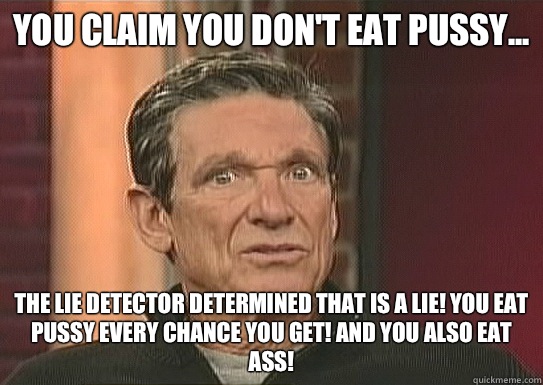 You claim you don't eat pussy... The lie detector determined that is a lie! You eat pussy every chance you get! and you also eat ass!  Maury