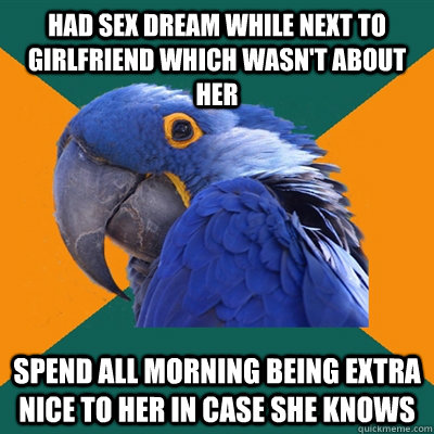 Had sex dream while next to girlfriend which wasn't about her Spend all morning being extra nice to her in case she knows  Paranoid Parrot