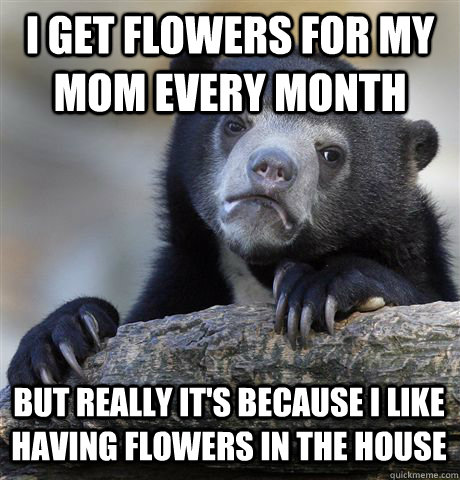 I GET FLOWERS FOR MY MOM EVERY MONTH BUT REALLY IT'S BECAUSE I LIKE HAVING FLOWERS IN THE HOUSE  Confession Bear