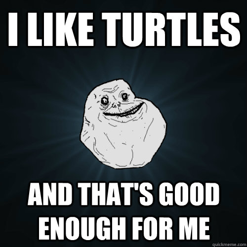 i like turtles and that's good enough for me  Forever Alone