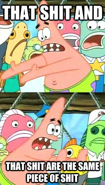 THAT SHIT AND THAT SHIT ARE THE SAME PIECE OF SHIT   Push it somewhere else Patrick