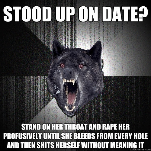 Stood up on date? Stand on her throat and rape her profusively until she bleeds from every hole and then shits herself without meaning it  Insanity Wolf