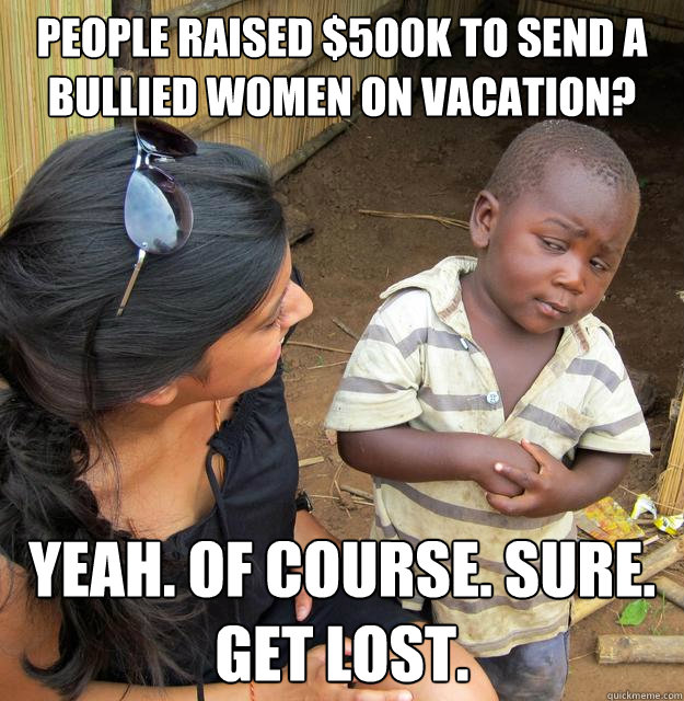 People raised $500K to send a bullied women on vacation? Yeah. Of course. Sure. Get lost.  Skeptical 3rd World Child