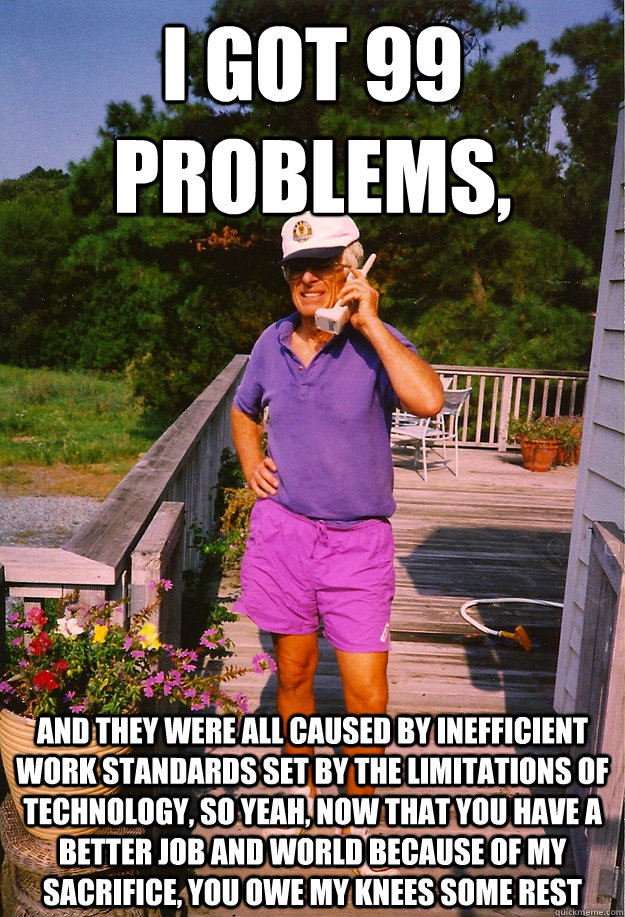I got 99 Problems, And they were all caused by inefficient work standards set by the limitations of technology, so yeah, now that you have a better job and world because of my sacrifice, you owe my knees some rest  99 Problems Grandpa