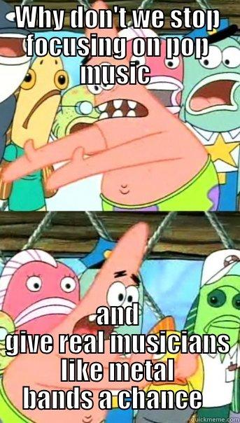 WHY DON'T WE STOP FOCUSING ON POP MUSIC  AND GIVE REAL MUSICIANS LIKE METAL BANDS A CHANCE   Push it somewhere else Patrick