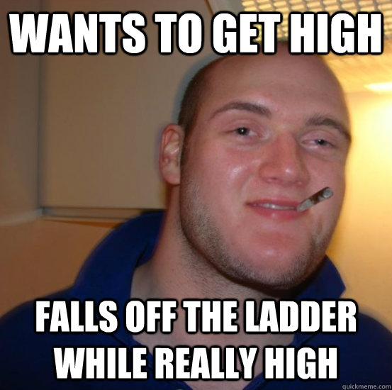 Wants to get high Falls off the ladder while really high  Good 10 Guy Greg
