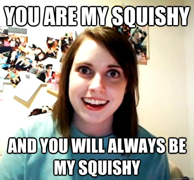 You are my squishy and you will ALWAYS be my squishy  Overly Attached Girlfriend
