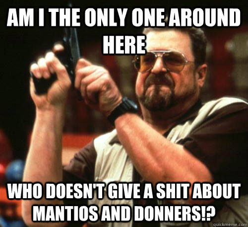 Am i the only one around here who doesn't give a shit about Mantios and Donners!?  Am I The Only One Around Here