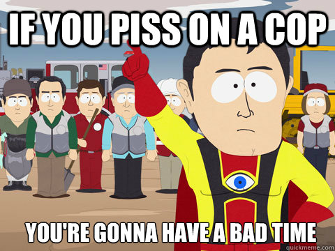 If you piss on a cop you're gonna have a bad time  Captain Hindsight