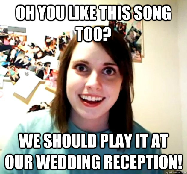 oh you like this song too? we should play it at our wedding reception!  Overly Attached Girlfriend