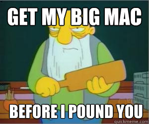 get my big mac  before i pound you  Paddlin Jasper