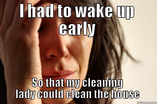 I HAD TO WAKE UP EARLY SO THAT MY CLEANING LADY COULD CLEAN THE HOUSE First World Problems