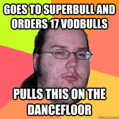 goes to superbull and orders 17 vodbulls pulls this on the dancefloor  Butthurt Dweller