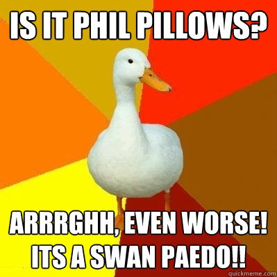 Is it phil pillows? ARRRGHH, even worse! ITS A SWAN PAEDO!!  Tech Impaired Duck