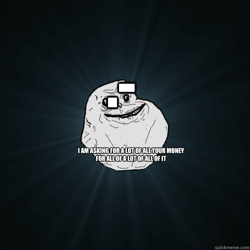 I am asking for a lot of all your money
for all of a lot of all of it         .-  Forever Alone