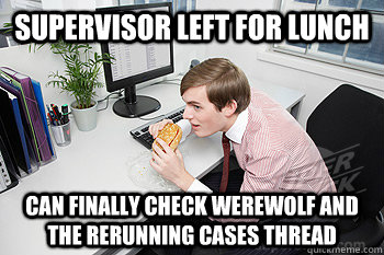 Supervisor left for lunch can finally check Werewolf and the rerunning cases thread - Supervisor left for lunch can finally check Werewolf and the rerunning cases thread  Work Intern