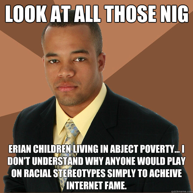Look at all those nig erian children living in abject poverty... I don't understand why anyone would play on racial stereotypes simply to acheive internet fame.  Successful Black Man