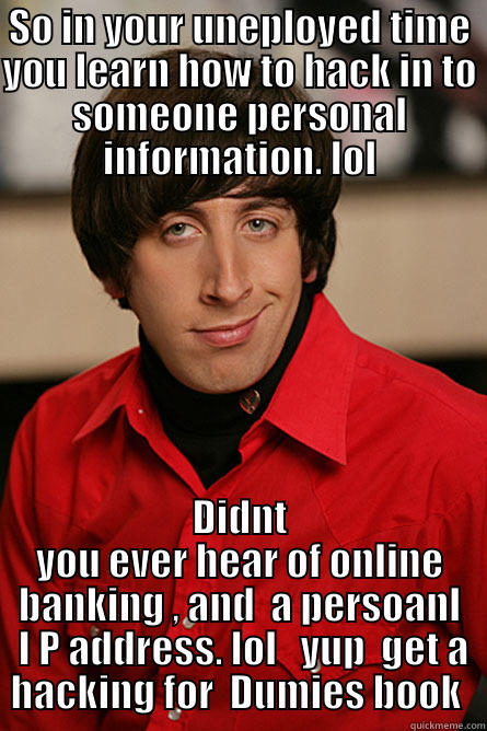 Hacking waying in your spare time. - SO IN YOUR UNEPLOYED TIME YOU LEARN HOW TO HACK IN TO SOMEONE PERSONAL INFORMATION. LOL DIDNT YOU EVER HEAR OF ONLINE BANKING , AND  A PERSOANL  I P ADDRESS. LOL   YUP  GET A HACKING FOR  DUMIES BOOK  Pickup Line Scientist