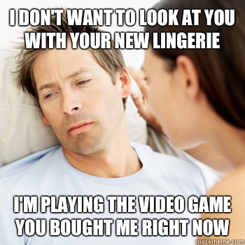 I don't want to look at you with your new lingerie  I'm playing the video game you bought me right now  Fortunate Boyfriend Problems