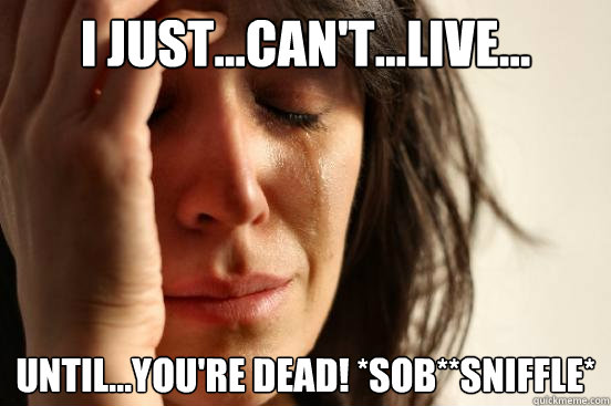 I just...can't...LIVE... until...you're DEAD! *SOB**sniffle*  First World Problems