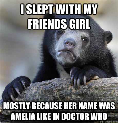 I slept with my friends girl  Mostly because her name was amelia like in doctor who  Confession Bear