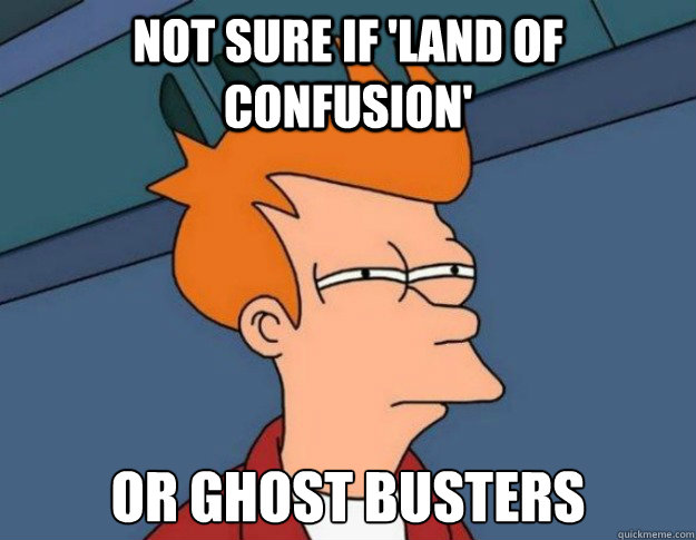 not sure if 'land of confusion' or ghost busters  NOT SURE IF IM HUNGRY or JUST BORED