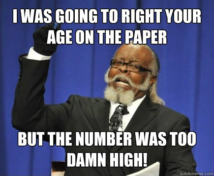 I was going to right your age on the paper but the number was too damn high!  Too Damn High