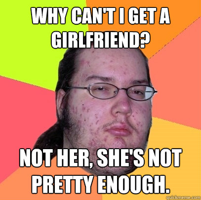 Why can't I get a girlfriend? Not her, she's not pretty enough.  Butthurt Dweller