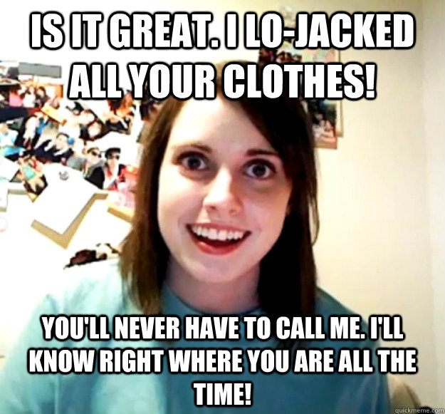 Is it great. i lo-jacked all your clothes! you'll never have to call me. i'll know right where you are all the time!  Overly Attached Girlfriend