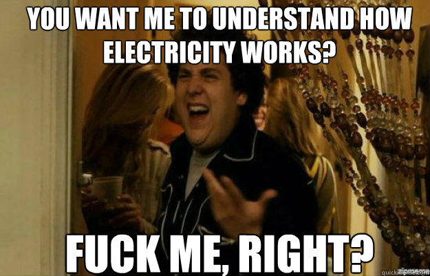 YOU WANT ME TO UNDERSTAND HOW ELECTRICITY WORKS? FUCK ME, RIGHT?  fuck me right