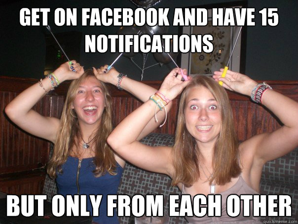 Get on Facebook and have 15 notifications but only from each other  