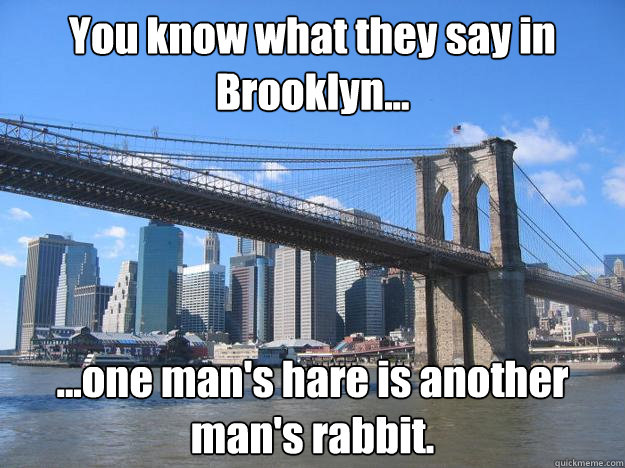 You know what they say in Brooklyn... ...one man's hare is another man's rabbit. - You know what they say in Brooklyn... ...one man's hare is another man's rabbit.  You know what they say in Brooklyn