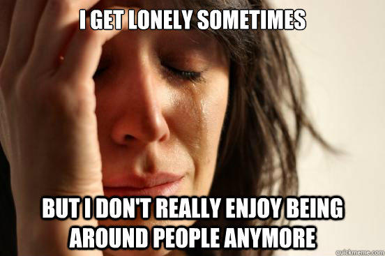 I get lonely sometimes but I don't really enjoy being around people anymore - I get lonely sometimes but I don't really enjoy being around people anymore  First World Problems