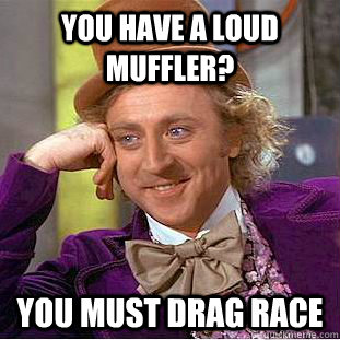 you have a loud muffler?  you must drag race   You get nothing wonka