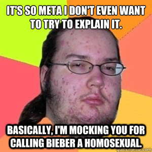 It's so meta I don't even want to try to explain it. Basically, I'm mocking you for calling Bieber a homosexual.  Fat Nerd - Brony Hater