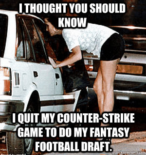 I thought you should know i quit my counter-strike game to do my fantasy football draft.  Karma Whore