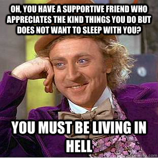 Oh, you have a supportive friend who appreciates the kind things you do but does not want to sleep with you? You must be living in hell  Creepy Wonka
