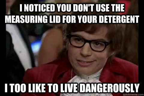I noticed you don't use the measuring lid for your detergent i too like to live dangerously  Dangerously - Austin Powers